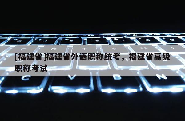 [福建省]福建省外語(yǔ)職稱統(tǒng)考，福建省高級(jí)職稱考試