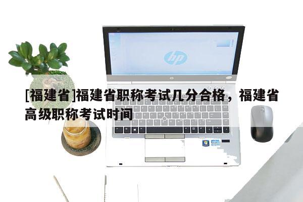 [福建省]福建省職稱考試幾分合格，福建省高級職稱考試時間