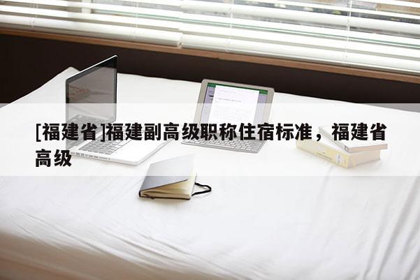 [福建省]福建副高級(jí)職稱住宿標(biāo)準(zhǔn)，福建省高級(jí)