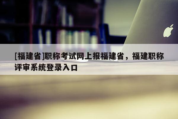 [福建省]職稱考試網(wǎng)上報(bào)福建省，福建職稱評(píng)審系統(tǒng)登錄入口