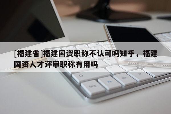 [福建省]福建國(guó)資職稱(chēng)不認(rèn)可嗎知乎，福建國(guó)資人才評(píng)審職稱(chēng)有用嗎