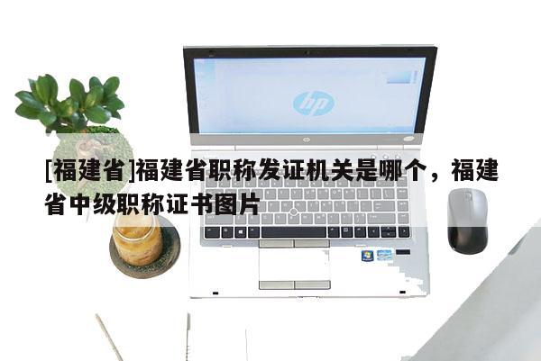 [福建省]福建省職稱發(fā)證機關(guān)是哪個，福建省中級職稱證書圖片