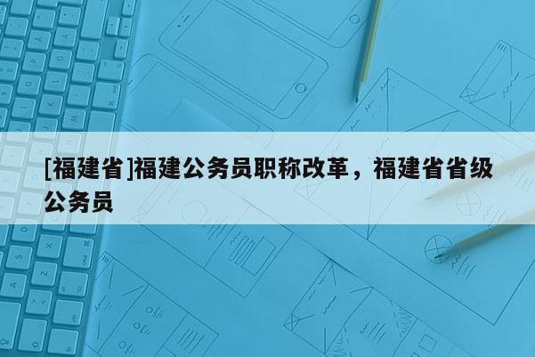 [福建省]福建公務(wù)員職稱改革，福建省省級公務(wù)員