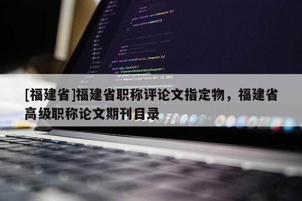 [福建省]福建省職稱評論文指定物，福建省高級職稱論文期刊目錄