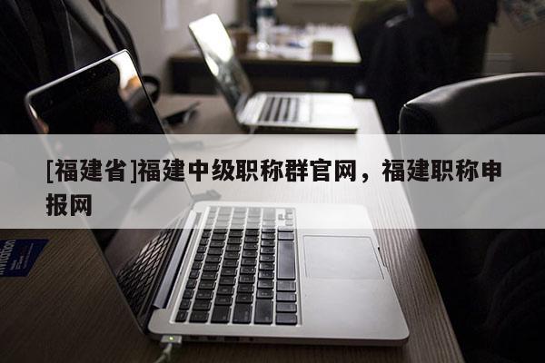[福建省]福建中級職稱群官網(wǎng)，福建職稱申報(bào)網(wǎng)