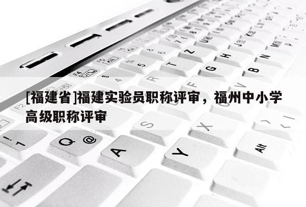 [福建省]福建實(shí)驗(yàn)員職稱評審，福州中小學(xué)高級職稱評審