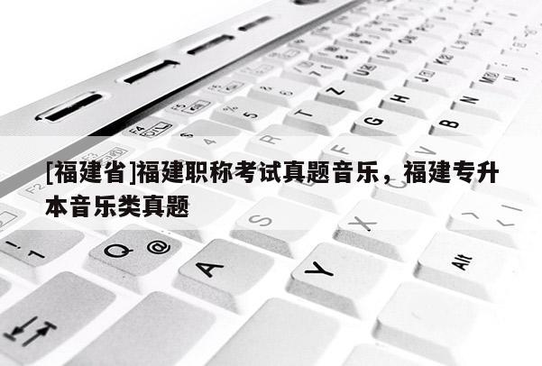 [福建省]福建職稱考試真題音樂，福建專升本音樂類真題