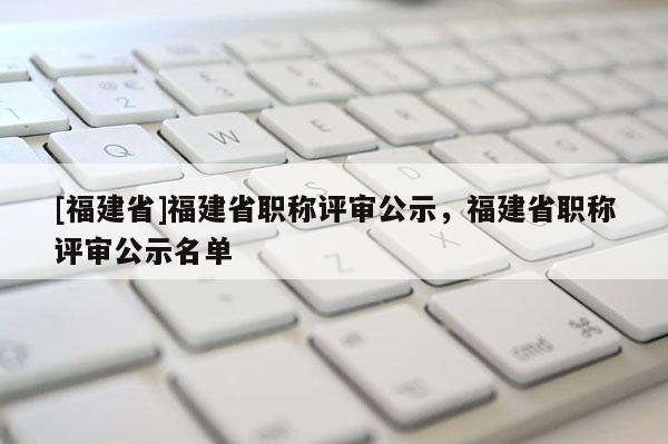 [福建省]福建省職稱評(píng)審公示，福建省職稱評(píng)審公示名單