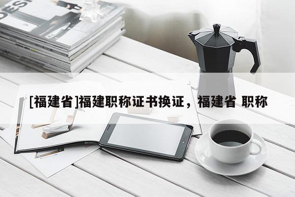 [福建省]福建職稱證書換證，福建省 職稱