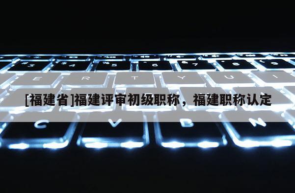 [福建省]福建評(píng)審初級(jí)職稱，福建職稱認(rèn)定