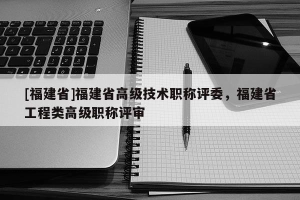 [福建省]福建省高級(jí)技術(shù)職稱評(píng)委，福建省工程類高級(jí)職稱評(píng)審