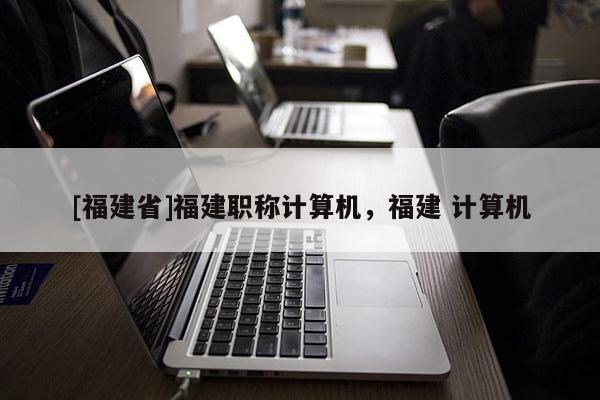 [福建省]福建職稱計(jì)算機(jī)，福建 計(jì)算機(jī)