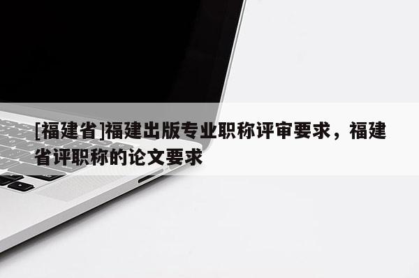 [福建省]福建出版專業(yè)職稱評審要求，福建省評職稱的論文要求