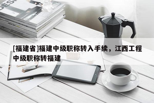[福建省]福建中級職稱轉入手續(xù)，江西工程中級職稱轉福建