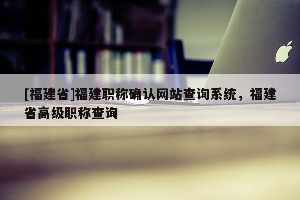 [福建省]福建職稱確認(rèn)網(wǎng)站查詢系統(tǒng)，福建省高級職稱查詢