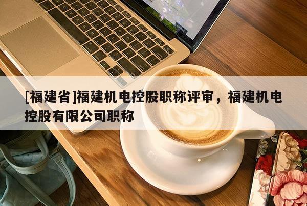 [福建省]福建機(jī)電控股職稱評(píng)審，福建機(jī)電控股有限公司職稱