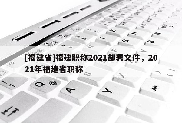 [福建省]福建職稱2021部署文件，2021年福建省職稱