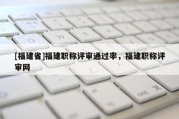[福建省]福建職稱評(píng)審?fù)ㄟ^(guò)率，福建職稱評(píng)審網(wǎng)
