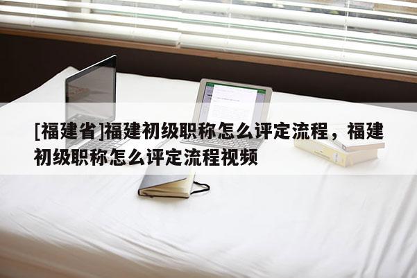 [福建省]福建初級(jí)職稱(chēng)怎么評(píng)定流程，福建初級(jí)職稱(chēng)怎么評(píng)定流程視頻