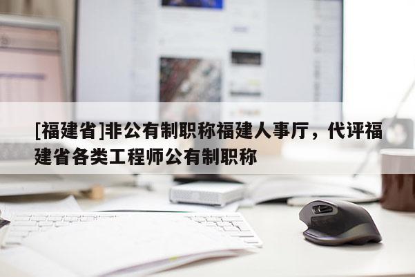 [福建省]非公有制職稱福建人事廳，代評(píng)福建省各類工程師公有制職稱