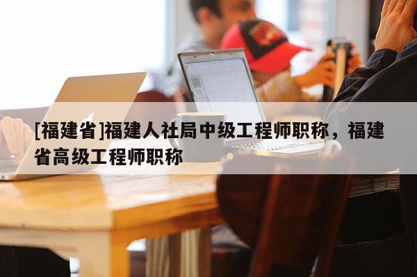 [福建省]福建人社局中級(jí)工程師職稱，福建省高級(jí)工程師職稱