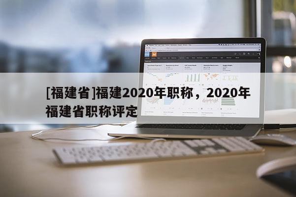 [福建省]福建2020年職稱，2020年福建省職稱評定