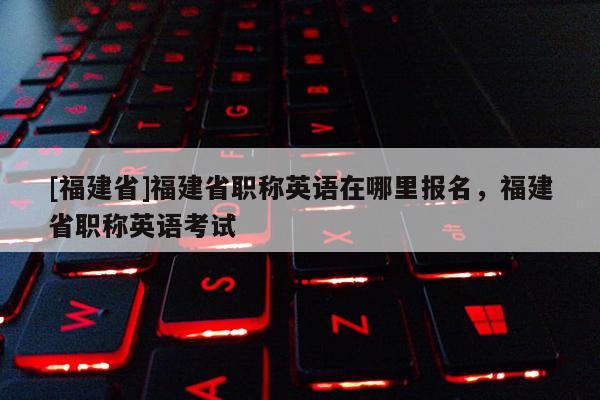 [福建省]福建省職稱英語(yǔ)在哪里報(bào)名，福建省職稱英語(yǔ)考試