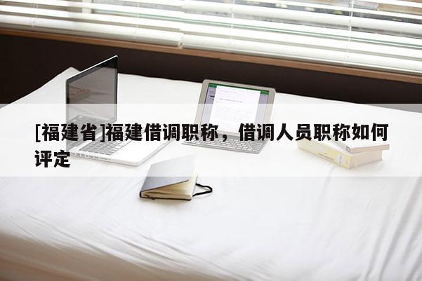 [福建省]福建借調(diào)職稱，借調(diào)人員職稱如何評定