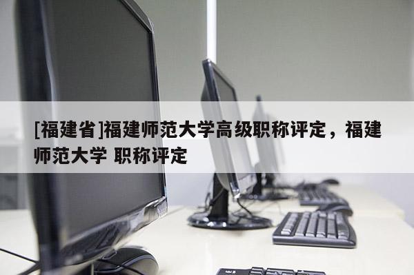[福建省]福建師范大學(xué)高級(jí)職稱評(píng)定，福建師范大學(xué) 職稱評(píng)定