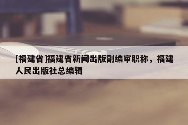 [福建省]福建省新聞出版副編審職稱，福建人民出版社總編輯