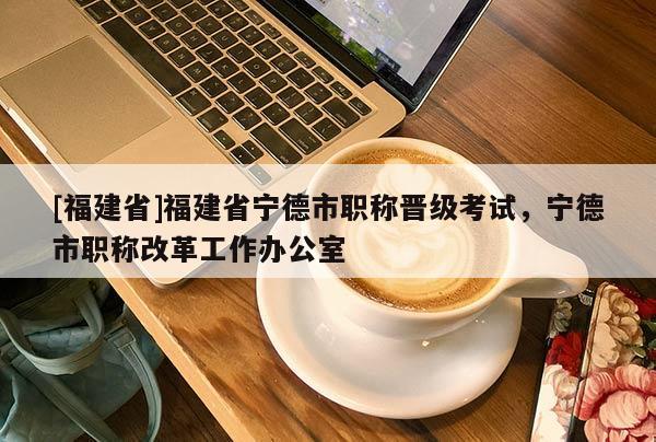 [福建省]福建省寧德市職稱晉級考試，寧德市職稱改革工作辦公室