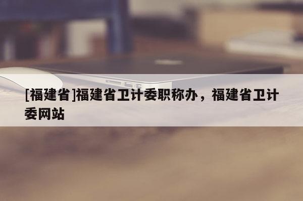 [福建省]福建省衛(wèi)計委職稱辦，福建省衛(wèi)計委網(wǎng)站
