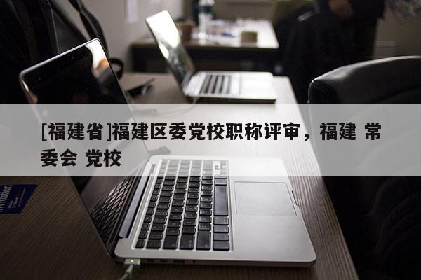 [福建省]福建區(qū)委黨校職稱評(píng)審，福建 常委會(huì) 黨校