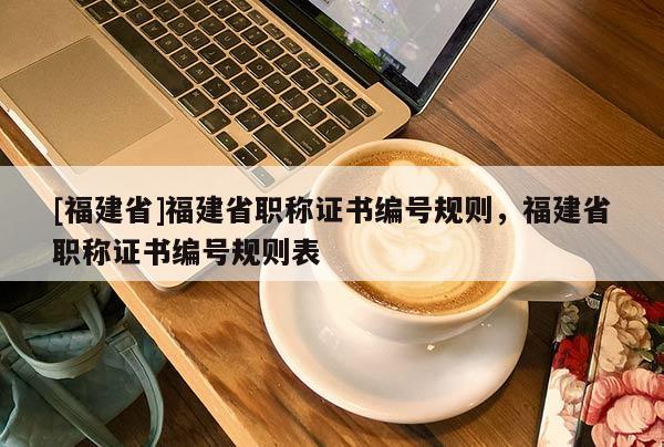 [福建省]福建省職稱證書編號(hào)規(guī)則，福建省職稱證書編號(hào)規(guī)則表