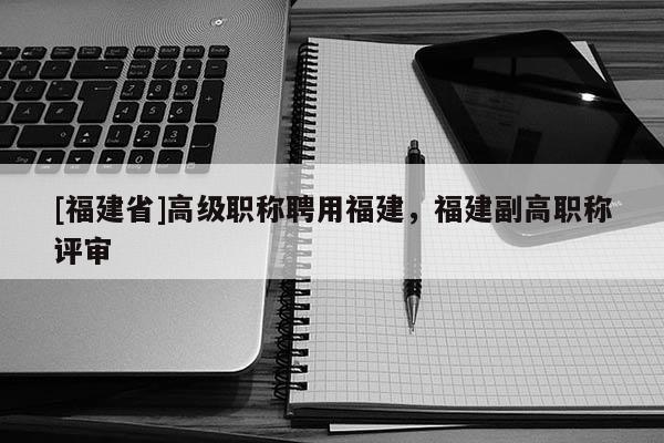 [福建省]高級(jí)職稱聘用福建，福建副高職稱評(píng)審