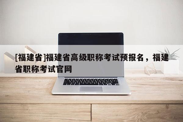 [福建省]福建省高級職稱考試預(yù)報名，福建省職稱考試官網(wǎng)