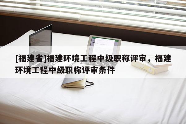 [福建省]福建環(huán)境工程中級(jí)職稱評(píng)審，福建環(huán)境工程中級(jí)職稱評(píng)審條件