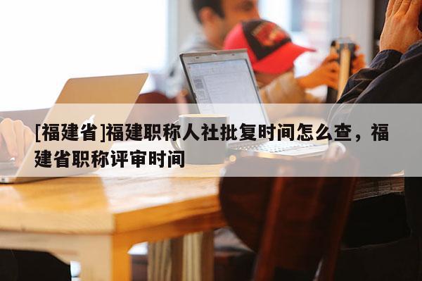 [福建省]福建職稱人社批復(fù)時間怎么查，福建省職稱評審時間