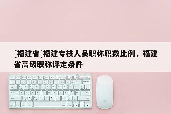 [福建省]福建專技人員職稱職數(shù)比例，福建省高級(jí)職稱評(píng)定條件