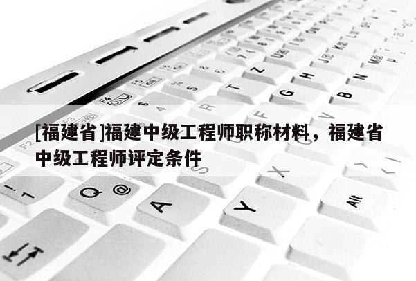 [福建省]福建中級(jí)工程師職稱材料，福建省中級(jí)工程師評(píng)定條件