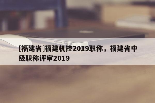 [福建省]福建機(jī)控2019職稱，福建省中級(jí)職稱評(píng)審2019