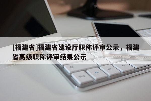 [福建省]福建省建設(shè)廳職稱評審公示，福建省高級職稱評審結(jié)果公示
