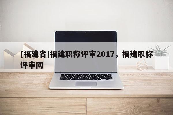 [福建省]福建職稱評審2017，福建職稱評審網(wǎng)