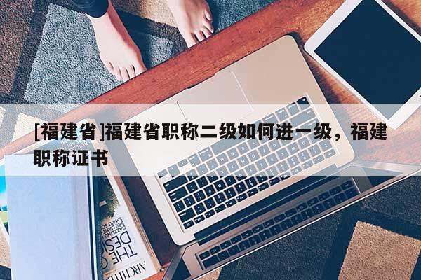 [福建省]福建省職稱二級如何進(jìn)一級，福建職稱證書