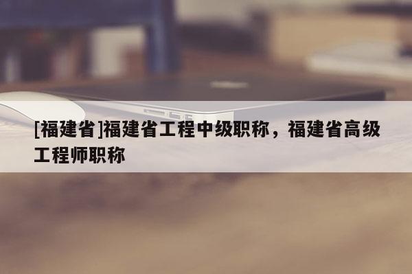 [福建省]福建省工程中級職稱，福建省高級工程師職稱