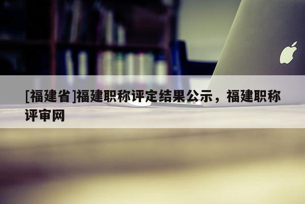 [福建省]福建職稱評定結果公示，福建職稱評審網(wǎng)