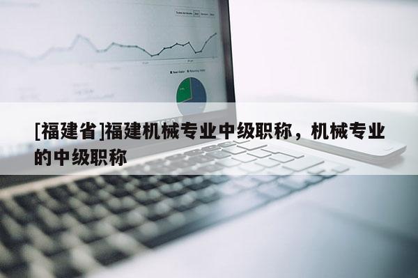 [福建省]福建機(jī)械專業(yè)中級(jí)職稱，機(jī)械專業(yè)的中級(jí)職稱