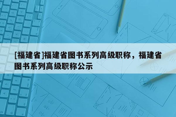 [福建省]福建省圖書系列高級(jí)職稱，福建省圖書系列高級(jí)職稱公示