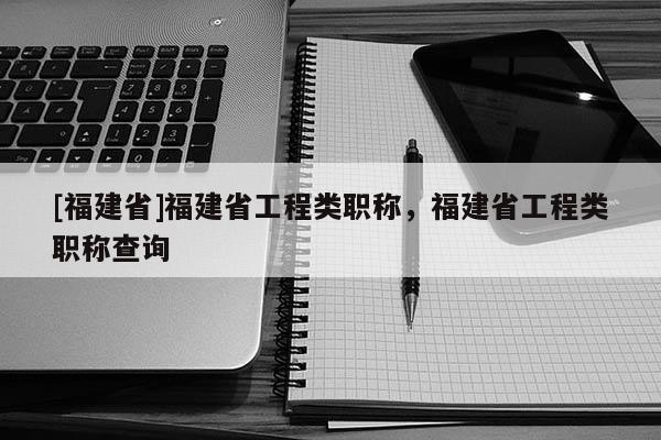 [福建省]福建省工程類職稱，福建省工程類職稱查詢