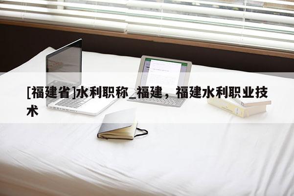 [福建省]水利職稱_福建，福建水利職業(yè)技術